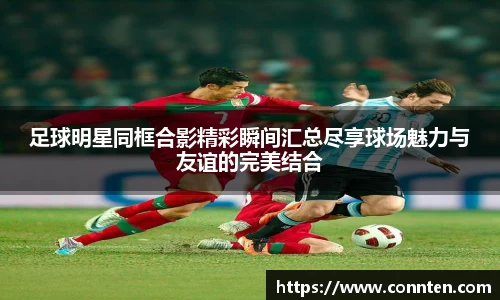 足球明星同框合影精彩瞬间汇总尽享球场魅力与友谊的完美结合